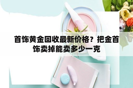 首饰黄金回收最新价格？把金首饰卖掉能卖多少一克