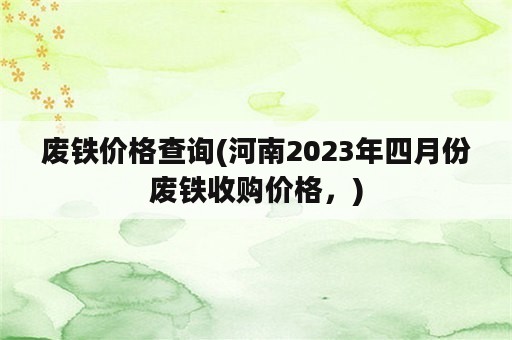 废铁价格查询(河南2023年四月份废铁收购价格，)