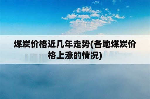 煤炭价格近几年走势(各地煤炭价格上涨的情况)