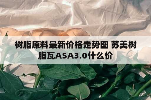 树脂原料最新价格走势图 苏美树脂瓦ASA3.0什么价