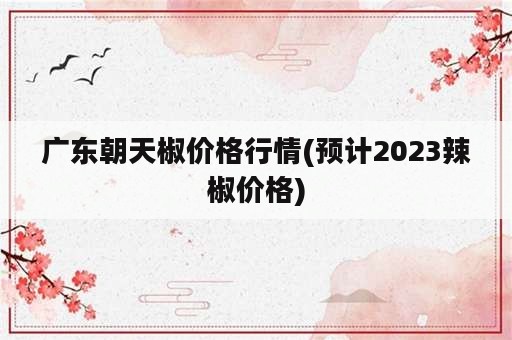 广东朝天椒价格行情(预计2023辣椒价格)