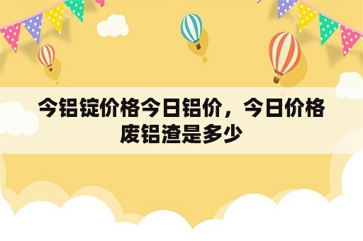 今铝锭价格今日铝价，今日价格废铝渣是多少