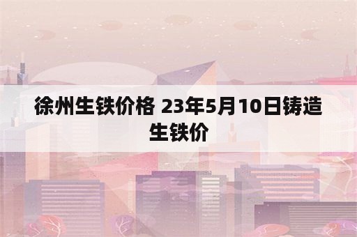 徐州生铁价格 23年5月10日铸造生铁价