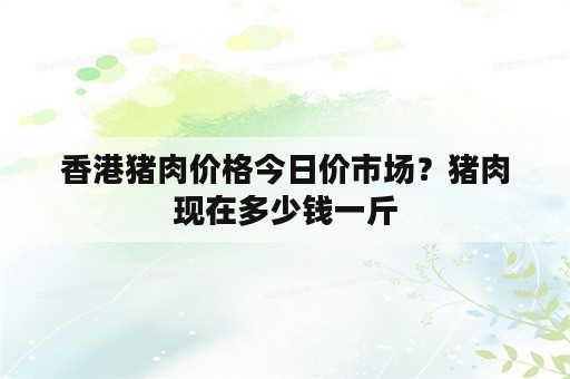 香港猪肉价格今日价市场？猪肉现在多少钱一斤