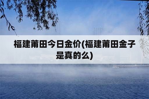 福建莆田今日金价(福建莆田金子是真的么)