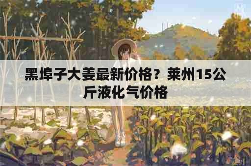 黑埠子大姜最新价格？莱州15公斤液化气价格