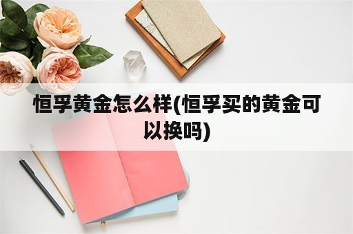 恒孚黄金怎么样(恒孚买的黄金可以换吗)