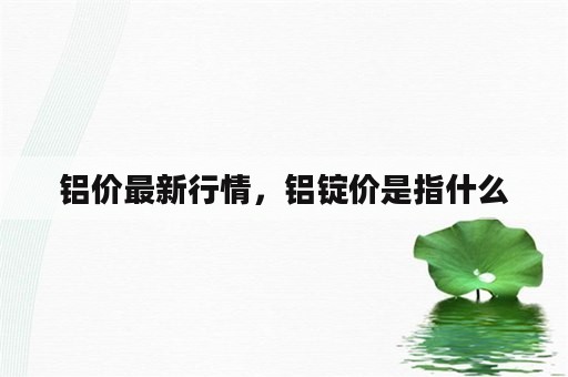 铝价最新行情，铝锭价是指什么