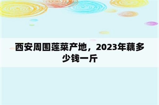 西安周围莲菜产地，2023年藕多少钱一斤
