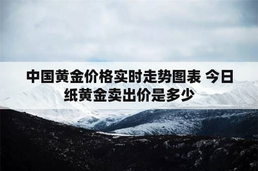 中国黄金价格实时走势图表 今日纸黄金卖出价是多少