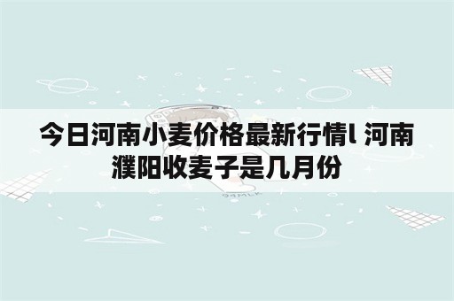 今日河南小麦价格最新行情l 河南濮阳收麦子是几月份