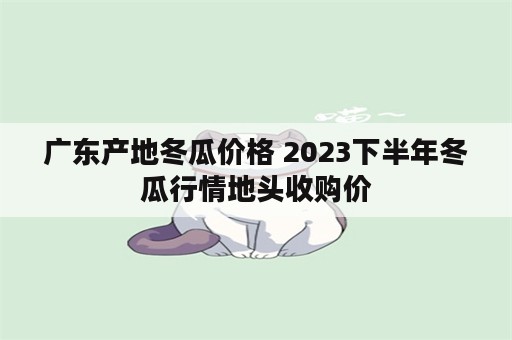 广东产地冬瓜价格 2023下半年冬瓜行情地头收购价