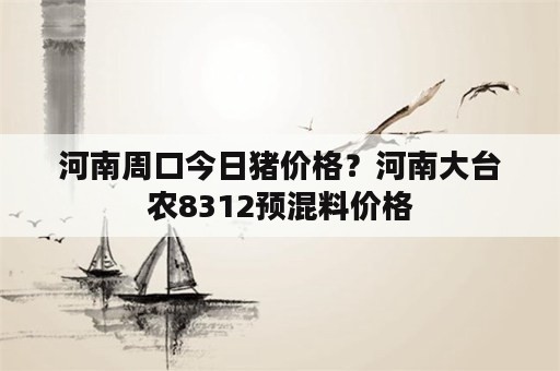 河南周口今日猪价格？河南大台农8312预混料价格